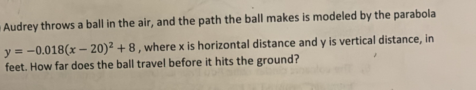 Audrey throws a ball in the air, and the path the ball makes is modeled by the parabola
y=-0.018(x-20)^2+8 , where x is horizontal distance and y is vertical distance, in 
feet. How far does the ball travel before it hits the ground?