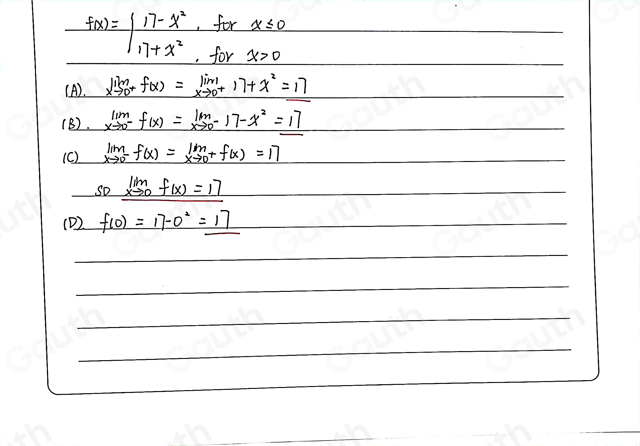 f(x)=| (17-x^2)/17+x^2 
, for x≤slant 0
, for x>0
(A). limlimits _xto 0^+f(x)=limlimits _xto 0^+17+x^2=17
(B). limlimits _xto 0^-f(x)=lim _xto 0^-17-x^2=17
(C) limlimits _xto 0^-f(x)=limlimits _xto 0^+f(x)=17
solim _xto 0f(x)=17
(D) f(0)=17-0^2=17