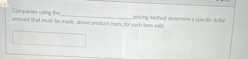 Companies using the _pricing method determine a specifc dollar 
amount that must be made, above product costs, for each item sold.