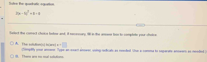 Solve the quadratic equation.
2(x-5)^2+8=0
Select the correct choice below and, if necessary, fill in the answer box to complete your choice.
A. The solution(s) is(are) x=□. 
(Simplify your answer. Type an exact answer, using radicals as needed. Use a comma to separate answers as needed.)
B. There are no real solutions.