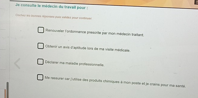 Je consulte le médecin du travail pour :
Cochez les bonnes réponses puis validez pour continuer.
Renouveler l'ordonnance prescrite par mon médecin traitant.
Obtenir un avis d'aptitude lors de ma visite médicale.
Déclarer ma maladie professionnelle.
Me rassurer car j'utilise des produits chimiques à mon poste et je crains pour ma santé.