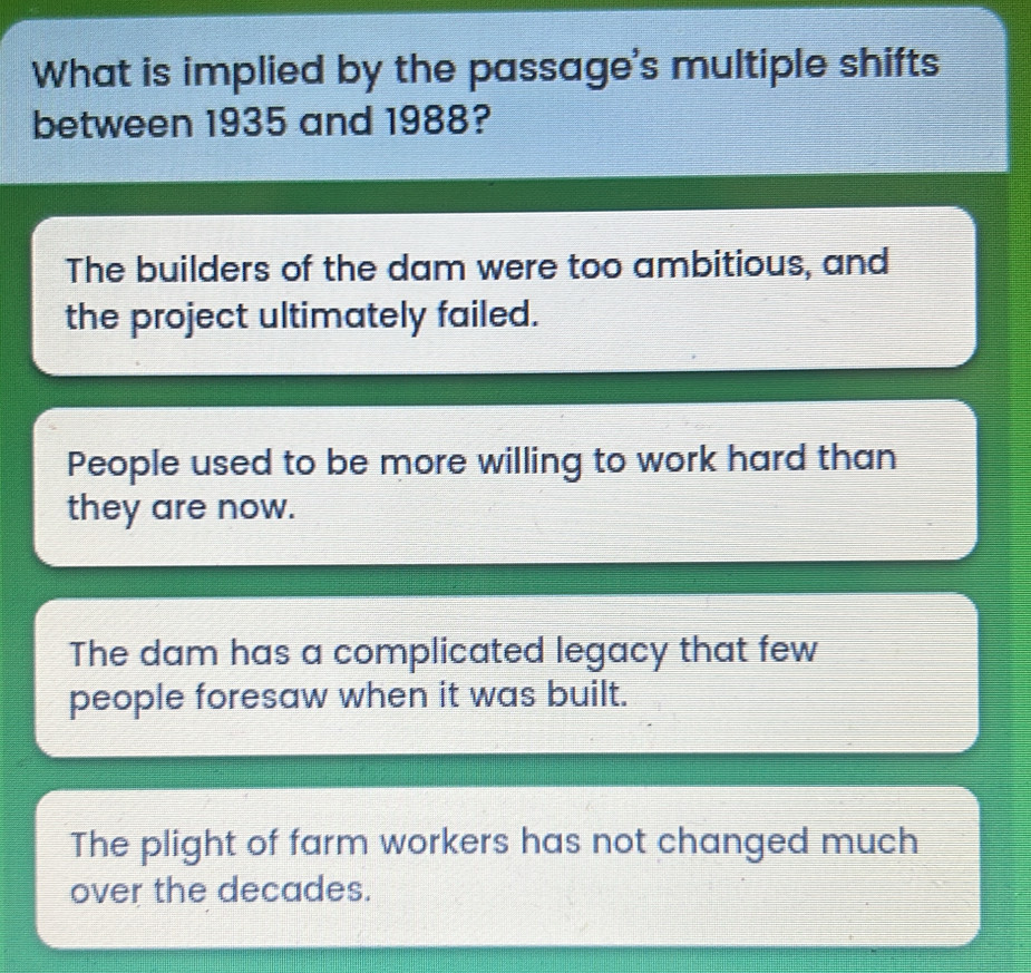 What is implied by the passage's multiple shifts
between 1935 and 1988?
The builders of the dam were too ambitious, and
the project ultimately failed.
People used to be more willing to work hard than
they are now.
The dam has a complicated legacy that few
people foresaw when it was built.
The plight of farm workers has not changed much
over the decades.