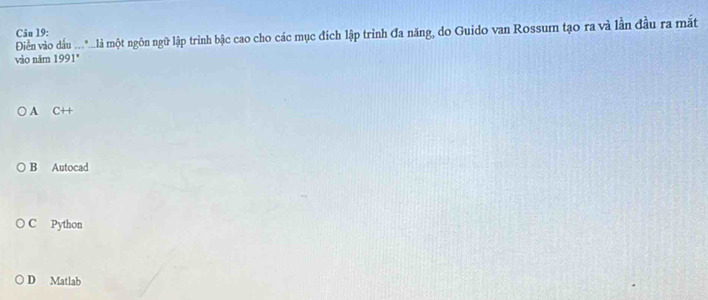 Điền vào dấu ..."...là một ngôn ngữ lập trình bậc cao cho các mục đích lập trình đa năng, do Guido van Rossum tạo ra và lần đầu ra mắt Câu 19:
vào năm 1991°
A C++
B Autocad
C Python
D Matlab