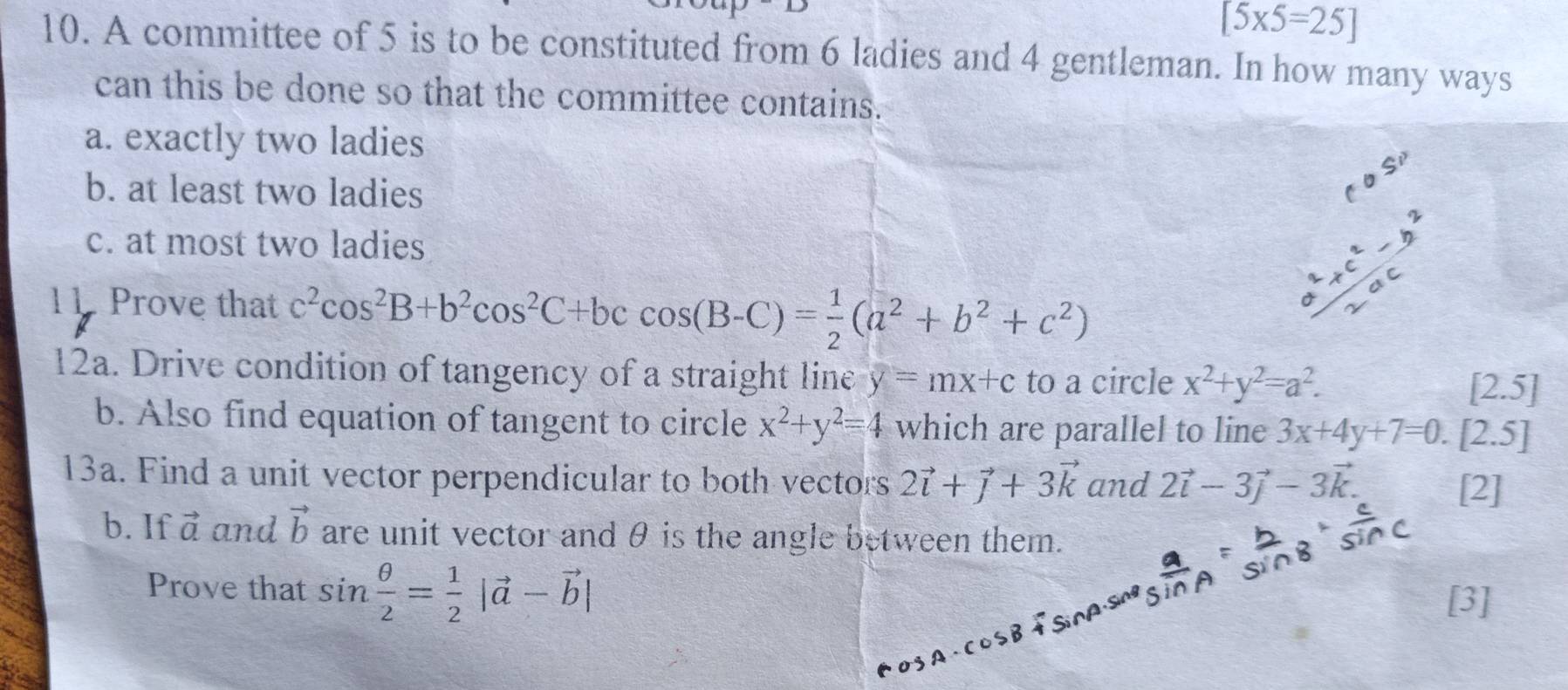 [5* 5=25]
10. A committee of 5 is to be constituted from 6 ladies and 4 gentleman. In how many ways
can this be done so that the committee contains.
a. exactly two ladies
b. at least two ladies
c. at most two ladies
11. Prove that c^2cos^2B+b^2cos^2C+bccos (B-C)= 1/2 (a^2+b^2+c^2)
12a. Drive condition of tangency of a straight line y=mx+c to a circle x^2+y^2=a^2. 
_4 2.5]
b. Also find equation of tangent to circle x^2+y^2=4 which are parallel to line 3x+4y+7=0.[2.5 7
13a. Find a unit vector perpendicular to both vectors 2vector i+vector j+3vector k and 2vector i-3vector j-3vector k. 
[2]
b. If vector a and vector b are unit vector andθ is the angle between them.
Prove that sin  θ /2 = 1/2 |vector a-vector b|
[3]