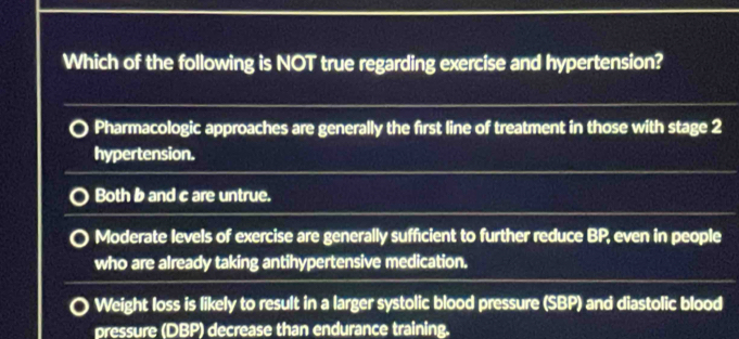 Which of the following is NOT true regarding exercise and hypertension?
Pharmacologic approaches are generally the first line of treatment in those with stage 2
hypertension.
Both b and c are untrue.
Moderate levels of exercise are generally sufficient to further reduce BP, even in people
who are already taking antihypertensive medication.
Weight loss is likely to result in a larger systolic blood pressure (SBP) and diastolic blood
pressure (DBP) decrease than endurance training.