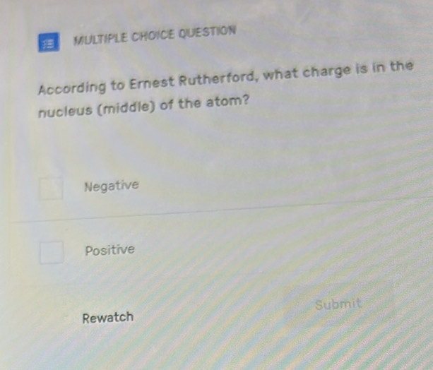 QUESTION
According to Ernest Rutherford, what charge is in the
nucleus (middle) of the atom?
Negative
Positive
Rewatch Submit