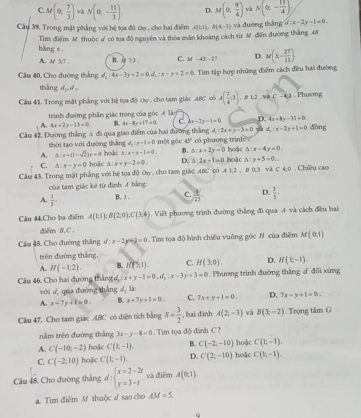 C M(0; 7/3 ) và N(0;- 11/3 ). M(0; 9/4 ) và N(0;- 11/4 );
D.
Câu 39. Trong mặt phẳng với hệ tọa độ Oxy , cho hai điểm A(1;1),B(4;-3) và đường thắng d:x-2y-1=0.
Tìm điểm Mỹ thuộc ư có tọa độ nguyên và thỏa mãn khoảng cách từ M đến đường thẳng AB
bằng 6 .
A. M 3:7 B. M 7;3 . C. M-43;-27, D. M(3;- 27/11 ).
Câu 40. Cho đường thắng d_2:4x-3y+2=0,d_3:x-y+2=0. Tìm tập hợp những điểm cách đều hai đường
thằng d_2,d_3.
Câu 41. Trong mặt phẳng với hệ tọa độ Oxy, cho tam giác ABC có A( 7/4 ;3). B 1;2 và C-4;3. Phương
trình đường phân giác trong của góc 4 là:
A. 4x+2y-13=0. B. 4x-8y+17=0. C. 4x-2y-1=0. D. 4x+8y-31=0.
Câu 42, Đường thắng Δ đi qua giao điểm của hai đường thắng d_1:2x+y-3=0 yà d_2:x-2y+1=0 đồng
thời tạo với đường thăng d_2:y-1=0 một góc 45° có phương trình:
A. △ :x+(1-sqrt(2))y=0 hoặc △ :x-y-1=0. B. △ :x+2y=0 hoặc :x-4y=0.
C. △ :x-y=0 hoặc △ :x+y-2=0. D. △ :2x+1=0 hoặc Δ: y+5=0..
Câu 43. Trong mặt phẳng với hệ tọa độ Oy , cho tam giác ABC có A1;2 , B 0;3 và C 4;0. Chiều cao
của tam giác kẻ từ đình A bằng:
A.  1/5 ·
C.
D.
B. 3 .  1/25 .  3/5 .
âu 44.Cho ba điểm A(1;1);B(2;0);C(3;4). Viết phương trình đường thắng đi qua A và cách đều hai
diểm B,C .
Câu 45. Cho đường thắng d:x-2y-3=0. Tim tọa độ hình chiếu vuông góc H của điểm M ( 0;1)
trên đường thắng.
A. H(-1;2). B. H(5;1). C. H(3;0). D. H(1;-1).
Câu 46. Cho hai đường thắng d x+y-1=0,d_2:x-3y+3=0. Phương trình đường thắng d đối xứng
với d, qua đường thắng d_2 là:
A. x-7y+1=0. B. x+7y+1=0. C. 7x+y+1=0. D. 7x-y+1=0.
Câu 47. Cho tam giác ABC có diện tích bằng S= 3/2  , hai đinh A(2;-3) và B(3;-2). Trọng tâm G
nằm trên đường thắng 3x-y-8=0. Tim tọa độ đinh C ?
A. C(-10;-2) hoặc C(1;-1). B. C(-2;-10) hoặc C(1;-1).
D.
C. C(-2;10) hoặc C(1;-1). C(2;-10) hoặc C(1;-1).
Câu 48. Cho đường thắng d : beginarrayl x=2-2t y=3-tendarray. và điểm A(0;1).
a. Tìm điểm M thuộc d sao cho AM=5.
Q