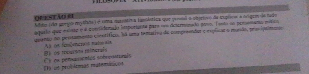 FLOSO
QUESTÃO 91
Mito (do grego mythós) é uma narrativa fantástica que possui o objetivo de explicar a origem de tudo
aquilo que existe e é considerado importante para um determinado povo. Tanto no pensamento mítico
quanto no pensamento científico, há uma tentativa de compreender e explicar o mundo, principalmente:
A)os fenômenos naturais
B os recursos minerais
C) os pensamentos sobrenaturais
D) os problemas matemáticos