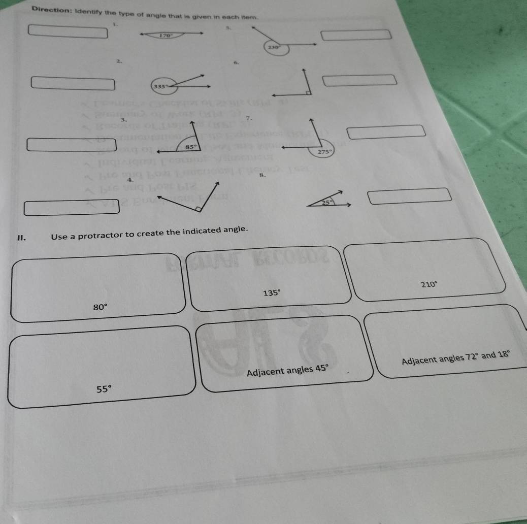 Direction: Identify the type of angle that is given in each item.
1.
230°
2.
6.
3.
7.
8.
4.
25°
II. Use a protractor to create the indicated angle.
210°
135°
80°
Adjacent angles 45° Adjacent angles 72° and 18°
55°