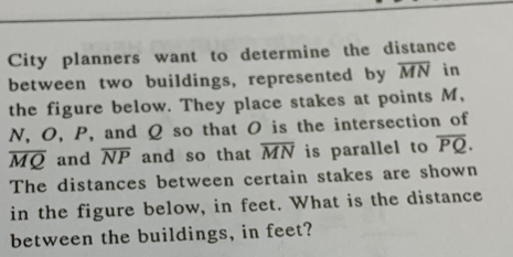 City planners want to determine the distance 
between two buildings, represented by overline MN in 
the figure below. They place stakes at points M,
N, O, P, and Q so that O is the intersection of
overline MQ and overline NP and so that overline MN is parallel to overline PQ. 
The distances between certain stakes are shown 
in the figure below, in feet. What is the distance 
between the buildings, in feet?