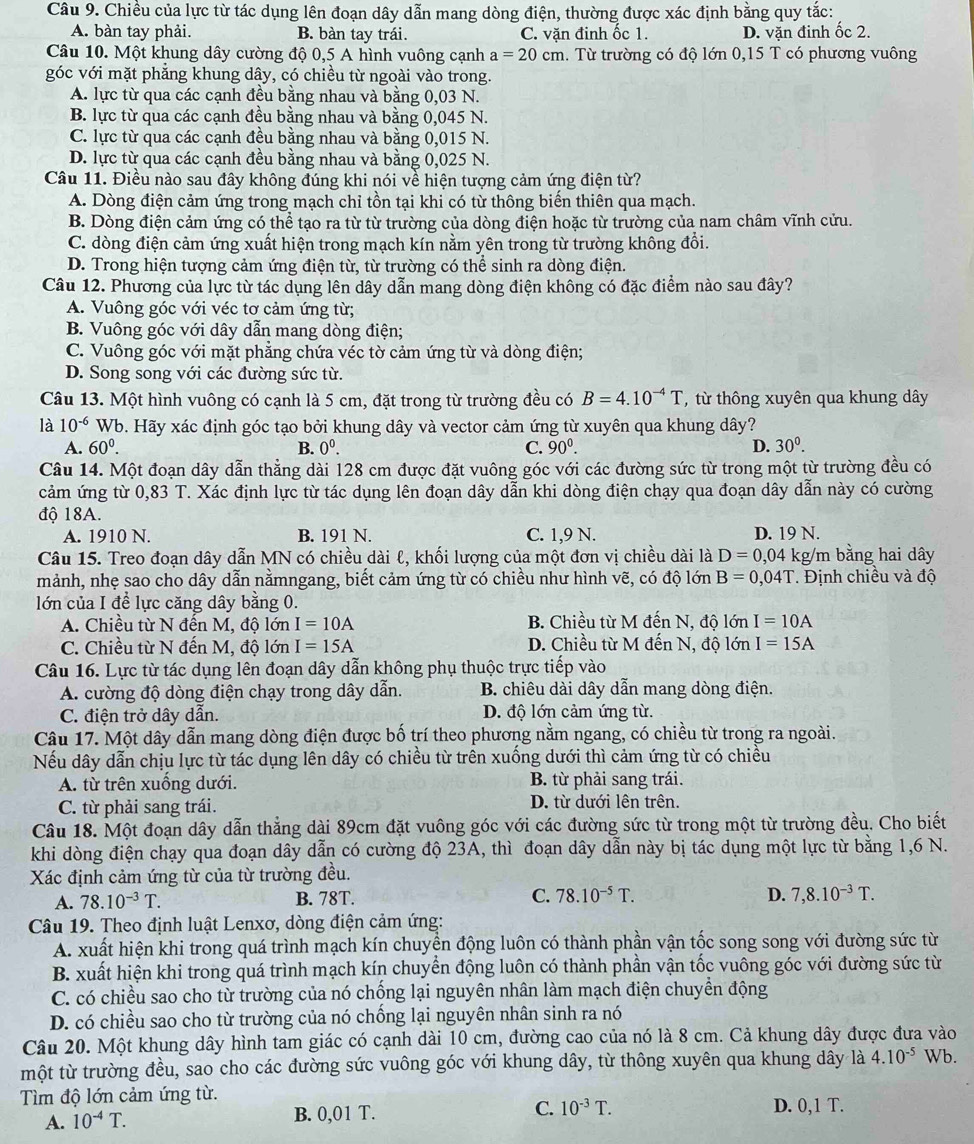 Chiều của lực từ tác dụng lên đoạn dây dẫn mang dòng điện, thường được xác định bằng quy tắc:
A. bàn tay phải. B. bàn tay trái. C. vặn đinh ốc 1. D. vặn đinh ốc 2.
Câu 10. Một khung dây cường độ 0,5 A hình vuông cạnh a=20 cm. Từ trường có độ lớn 0,15 T có phương vuông
góc với mặt phẳng khung dây, có chiều từ ngoài vào trong.
A. lực từ qua các cạnh đều bằng nhau và bằng 0,03 N.
B. lực từ qua các cạnh đều bằng nhau và bằng 0,045 N.
C. lực từ qua các cạnh đều bằng nhau và bằng 0,015 N.
D. lực từ qua các cạnh đều bằng nhau và bằng 0,025 N.
Câu 11. Điều nào sau đây không đúng khi nói về hiện tượng cảm ứng điện từ?
A. Dòng điện cảm ứng trong mạch chỉ tồn tại khi có từ thông biến thiên qua mạch.
B. Dòng điện cảm ứng có thể tạo ra từ từ trường của dòng điện hoặc từ trường của nam châm vĩnh cửu.
C. dòng điện cảm ứng xuất hiện trong mạch kín nằm yên trong từ trường không đổi.
D. Trong hiện tượng cảm ứng điện từ, từ trường có thể sinh ra dòng điện.
Câu 12. Phương của lực từ tác dụng lên dây dẫn mang dòng điện không có đặc điểm nào sau đây?
A. Vuông góc với véc tơ cảm ứng từ;
B. Vuông góc với dây dẫn mang dòng điện;
C. Vuông góc với mặt phẳng chứa véc tờ cảm ứng từ và dòng điện;
D. Song song với các đường sức từ.
Câu 13. Một hình vuông có cạnh là 5 cm, đặt trong từ trường đều có B=4.10^(-4)T ,từ thông xuyên qua khung dây
là 10^(-6) Wb. Hãy xác định góc tạo bởi khung dây và vector cảm ứng từ xuyên qua khung dây?
A. 60^0. B. 0^0. C. 90°. D. 30^0.
Câu 14. Một đoạn dây dẫn thẳng dài 128 cm được đặt vuông góc với các đường sức từ trong một từ trường đều có
cảm ứng từ 0,83 T. Xác định lực từ tác dụng lên đoạn dây dẫn khi dòng điện chạy qua đoạn dây dẫn này có cường
độ 18A.
A. 1910 N. B. 191 N. C. 1,9 N. D. 19 N.
Câu 15. Treo đoạn dây dẫn MN có chiều dài ℓ, khối lượng của một đơn vị chiều dài là D=0,04 kg/m bằng hai dây
mảnh, nhẹ sao cho dây dẫn nằmngang, biết cảm ứng từ có chiều như hình vẽ, có độ lớn B=0,04T. Định chiều và độ
lớn của I để lực căng dây bằng 0.
A. Chiều từ N đến M, độ lớn I=10A B. Chiều từ M đến N, độ lớn I=10A
C. Chiều từ N đến M, độ lớn I=15A D. Chiều từ M đến N, độ lớn I=15A
Câu 16. Lực từ tác dụng lên đoạn dây dẫn không phụ thuộc trực tiếp vào
A. cường độ dòng điện chạy trong dây dẫn.  B. chiêu dài dây dẫn mang dòng điện.
C. điện trở dây dẫn. D. độ lớn cảm ứng từ.
Câu 17. Một dây dẫn mang dòng điện được bố trí theo phương nằm ngang, có chiều từ trong ra ngoài.
Nếu dây dẫn chịu lực từ tác dụng lên dây có chiều từ trên xuống dưới thì cảm ứng từ có chiều
A. từ trên xuống dưới. B. từ phải sang trái.
C. từ phải sang trái. D. từ dưới lên trên.
Câu 18. Một đoạn dây dẫn thắng dài 89cm đặt vuông góc với các đường sức từ trong một từ trường đều. Cho biết
khi dòng điện chạy qua đoạn dây dẫn có cường độ 23A, thì đoạn dây dẫn này bị tác dụng một lực từ bằng 1,6 N.
Xác định cảm ứng từ của từ trường đều.
A. 78.10^(-3)T. B. 78T C. 78.10^(-5)T. D. 7,8.10^(-3)T.
Câu 19. Theo định luật Lenxơ, dòng điện cảm ứng:
A. xuất hiện khi trong quá trình mạch kín chuyền động luôn có thành phần vận tốc song song với đường sức từ
B. xuất hiện khi trong quá trình mạch kín chuyển động luôn có thành phần vận tốc vuông góc với đường sức từ
C. có chiều sao cho từ trường của nó chống lại nguyên nhân làm mạch điện chuyển động
D. có chiều sao cho từ trường của nó chống lại nguyên nhân sinh ra nó
Câu 20. Một khung dây hình tam giác có cạnh dài 10 cm, đường cao của nó là 8 cm. Cả khung dây được đưa vào
một từ trường đều, sao cho các đường sức vuông góc với khung dây, từ thông xuyên qua khung dây là 4.10^(-5) Wb.
Tìm độ lớn cảm ứng từ. D. 0,1 T.
A. 10^(-4)T. B. 0,01 T. C. 10^(-3)T.