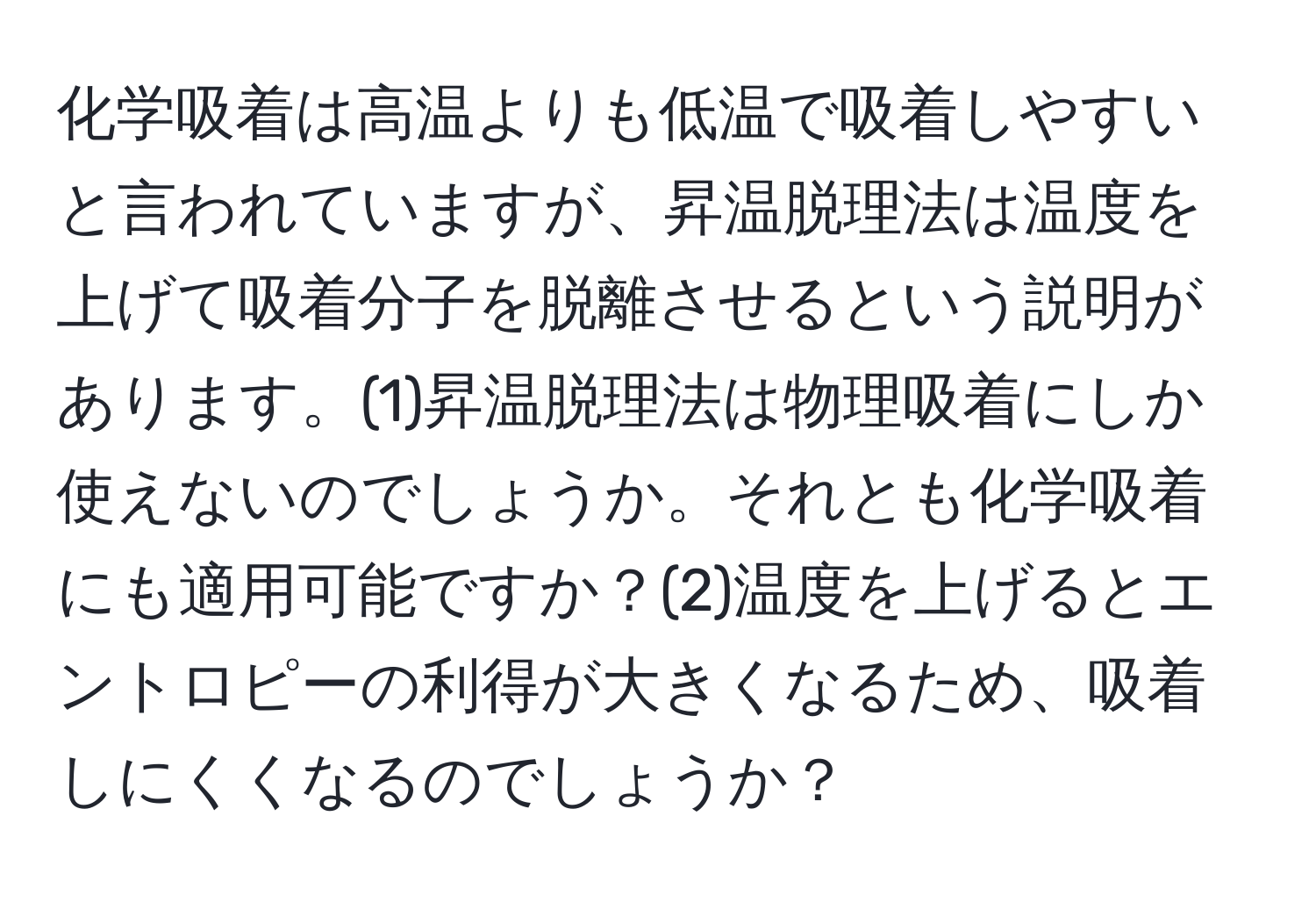 化学吸着は高温よりも低温で吸着しやすいと言われていますが、昇温脱理法は温度を上げて吸着分子を脱離させるという説明があります。(1)昇温脱理法は物理吸着にしか使えないのでしょうか。それとも化学吸着にも適用可能ですか？(2)温度を上げるとエントロピーの利得が大きくなるため、吸着しにくくなるのでしょうか？