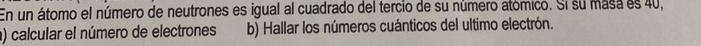 En un átomo el número de neutrones es igual al cuadrado del tercio de su número atómico. Si su masa es 40, 
) calcular el número de electrones b) Hallar los números cuánticos del ultimo electrón.