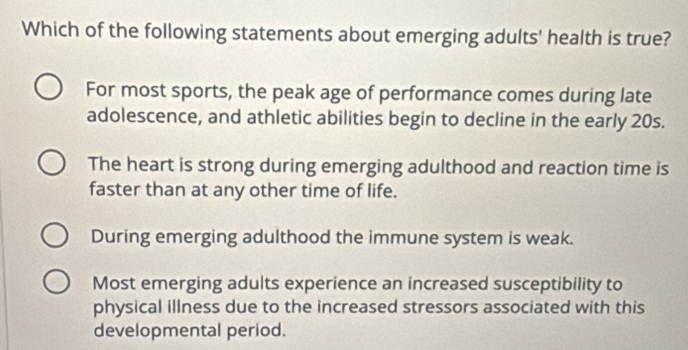 Which of the following statements about emerging adults' health is true?
For most sports, the peak age of performance comes during late
adolescence, and athletic abilities begin to decline in the early 20s.
The heart is strong during emerging adulthood and reaction time is
faster than at any other time of life.
During emerging adulthood the immune system is weak.
Most emerging adults experience an increased susceptibility to
physical illness due to the increased stressors associated with this
developmental period.