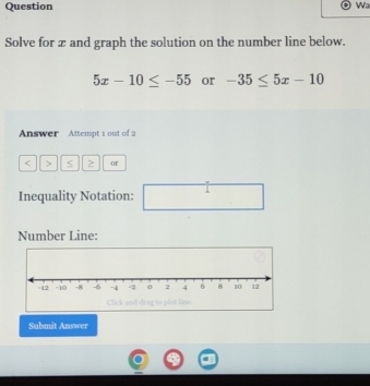 Question 
Wa 
Solve for æ and graph the solution on the number line below.
5x-10≤ -55 or -35≤ 5x-10
Answer Attempt 1 out of 2 
< > S ≥ or 
Inequality Notation: ^ 
Number Line: 
Submit Answer