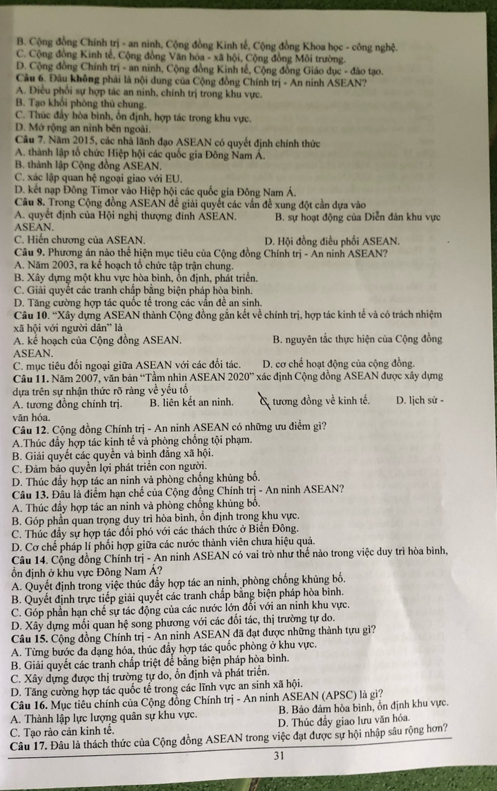 B. Cộng đồng Chính trị - an ninh, Cộng đồng Kinh tế, Cộng đồng Khoa học - công nghệ.
C. Cộng đồng Kinh tế, Cộng đồng Văn hóa - xã hội, Cộng đồng Môi trường.
D. Cộng đồng Chính trị - an ninh, Cộng đồng Kinh tế, Cộng đồng Giáo dục - đào tạo.
Câu 6. Đầu không phải là nội dung của Cộng đồng Chính trị - An nính ASEAN?
A. Điều phối sự hợp tác an ninh, chính trị trong khu vực.
B. Tạo khối phòng thủ chung.
C. Thức đẩy hòa bình, ổn định, hợp tác trong khu vực.
D. Mở rộng an nình bên ngoài.
Câu 7. Năm 2015, các nhà lãnh đạo ASEAN có quyết định chính thức
A. thành lập tổ chức Hiệp hội các quốc gia Đông Nam Á.
B. thành lập Cộng đồng ASEAN.
C. xác lập quan hệ ngoại giao với EU.
D. kết nạp Đông Timor vào Hiệp hội các quốc gia Đông Nam Á.
Câu 8. Trong Cộng đồng ASEAN để giải quyết các vấn đề xung đột cần dựa vào
A. quyết định của Hội nghị thượng đỉnh ASEAN. B. sự hoạt động của Diễn dân khu vực
ASEAN.
C. Hiến chương của ASEAN. D. Hội đồng điều phối ASEAN.
Câu 9. Phương án nào thể hiện mục tiêu của Cộng đồng Chính trị - An ninh ASEAN?
A. Năm 2003, ra kể hoạch tổ chức tập trận chung.
B. Xây dựng một khu vực hòa bình, ổn định, phát triển.
C. Giải quyết các tranh chấp bằng biện pháp hòa bình.
D. Tăng cường hợp tác quốc tế trong các vần đề an sinh.
Câu 10. “Xây dựng ASEAN thành Cộng đồng gắn kết về chính trị, hợp tác kinh tế và có trách nhiệm
xã hội với người dân” là
A. kể hoạch của Cộng đồng ASEAN. B. nguyên tắc thực hiện của Cộng đồng
ASEAN.
C. mục tiêu đối ngoại giữa ASEAN với các đối tác. D. cơ chế hoạt động của cộng đồng.
Câu 11. Năm 2007, văn bản “Tầm nhìn ASEAN 2020” 7 xác định Cộng đồng ASEAN được xây dựng
dựa trên sự nhận thức rõ ràng về yếu tố D. lịch sử -
A. tương đồng chính trị. B. liên kết an ninh. tương đồng về kinh tế.
văn hóa.
Câu 12. Cộng đồng Chính trị - An ninh ASEAN có những ưu điểm gì?
A.Thúc đầy hợp tác kinh tế và phòng chống tội phạm.
B. Giải quyết các quyền và bình đẳng xã hội.
C. Đảm bảo quyền lợi phát triển con người.
D. Thúc đầy hợp tác an ninh và phòng chống khủng bố.
Câu 13. Đâu là điểm hạn chế của Cộng đồng Chính trị - An ninh ASEAN?
A. Thúc đầy hợp tác an ninh và phòng chống khủng bố.
B. Góp phần quan trọng duy trì hòa bình, ồn định trong khu vực.
C. Thúc đầy sự hợp tác đối phó với các thách thức ở Biển Đông.
D. Cơ chế pháp lí phối hợp giữa các nước thành viên chưa hiệu quả.
Câu 14. Cộng đồng Chính trị - An ninh ASEAN có vai trò như thế nào trong việc duy trì hòa bình,
ổn định ở khu vực Đông Nam Á?
A. Quyết định trong việc thúc đầy hợp tác an ninh, phòng chống khủng bố.
B. Quyết định trực tiếp giải quyết các tranh chấp bằng biện pháp hòa bình.
C. Góp phần hạn chế sự tác động của các nước lớn đối với an ninh khu vực.
D. Xây dựng mối quan hệ song phương với các đối tác, thị trường tự do.
Câu 15. Cộng đồng Chính trị - An ninh ASEAN đã đạt được những thành tựu gì?
A. Từng bước đa dạng hóa, thúc đầy hợp tác quốc phòng ở khu vực.
B. Giải quyết các tranh chấp triệt để bằng biện pháp hòa bình.
C. Xây dựng được thị trường tự do, ồn định và phát triển.
D. Tăng cường hợp tác quốc tế trong các lĩnh vực an sinh xã hội.
Câu 16. Mục tiêu chính của Cộng đồng Chính trị - An ninh ASEAN (APSC) là gì?
A. Thành lập lực lượng quân sự khu vực. B. Bảo đảm hòa bình, ổn định khu vực.
C. Tạo rào cản kinh tế. D. Thúc đầy giao lưu văn hóa.
Câu 17. Đâu là thách thức của Cộng đồng ASEAN trong việc đạt được sự hội nhập sâu rộng hơn?
31