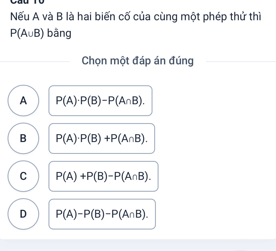 to
Nếu A và B là hai biến cố của cùng một phép thử thì
P(A∪ B) bằng
Chọn một đáp án đúng
A P(A)· P(B)-P(A∩ B).
B P(A)· P(B)+P(A∩ B).
C P(A)+P(B)-P(A∩ B).
D P(A)-P(B)-P(A∩ B).