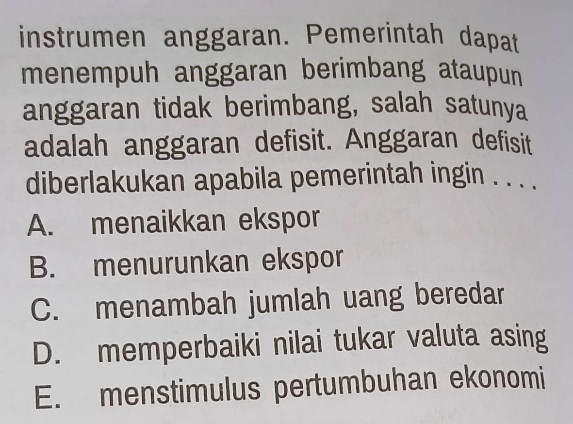 instrumen anggaran. Pemerintah dapat
menempuh anggaran berimbang ataupun
anggaran tidak berimbang, salah satunya
adalah anggaran defisit. Anggaran defisit
diberlakukan apabila pemerintah ingin . . . .
A. menaikkan ekspor
B. menurunkan ekspor
C. menambah jumlah uang beredar
D. memperbaiki nilai tukar valuta asing
E. menstimulus pertumbuhan ekonomi