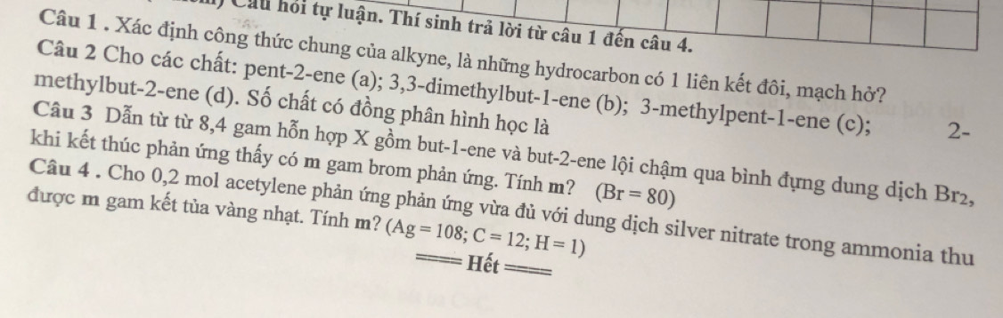 Cầu hỏi tự luận. Thí sinh trả lời từ câu 1 đến câu 4. 
Câu 1 . Xác định công thức chung của alkyne, là những hydrocarbon có 1 liên kết đôi, mạch hở? 
Câu 2 Cho các chất: pent- 2 -ene (a); 3, 3 -dimethylbut- 1 -ene (b); 3 -methylpent -1 -ene (c); 2. 
methylbut -2 -ene (d). Số chất có đồng phân hình học là 
Câu 3 Dẫn từ từ 8, 4 gam hỗn hợp X gồm but -1 -ene và but -2 -ene lội chậm qua bình đựng dung dịch Br2, 
khi kết thúc phản ứng thấy có m gam brom phản ứng. Tính m? (Br=80)
được m gam kết tủa vàng nhạt. Tính m? (Ag=108; C=12; H=1)
Câu 4 . Cho 0, 2 mol acetylene phản ứng phản ứng vừa đủ với dung dịch silver nitrate trong ammonia thu 
Hết