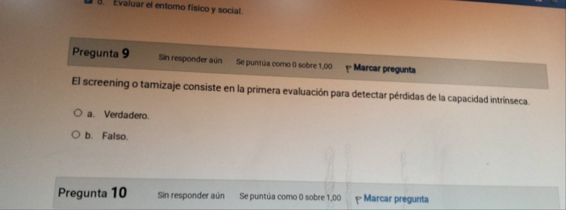 a Evaluar el entomo físico y social.
Pregunta 9 Sin responder aún Se puntúa como 0 sobre 1,00 Marcar pregunta
El screening o tamizaje consiste en la primera evaluación para detectar pérdidas de la capacidad intrínseca.
a. Verdadero.
b. Falso.
Pregunta 10 Sin responder aún Se puntúa como 0 sobre 1,00 Marcar pregunta