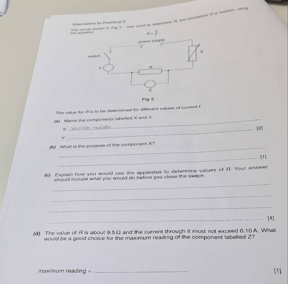 Theown in Fig 5 was used to determine A, the resistance of a resistor, using
Alternative to Practical 2
the 
The value for R is to be determined for different values of current /.
(a) Name the components labelled X and Y.
X
_[2]
Y
(b) What is the purpose of the component X?
_[1]
(c) Explain how you would use the apparatus to determine values of R. Your answer
_
should include what you would do before you close the switch.
_
_
_[4]
(d) The value of Ris about 9.5Ω and the current through it must not exceed 0.10 A. What
would be a good choice for the maximum reading of the component labelled Z?
maximum reading = _[1]