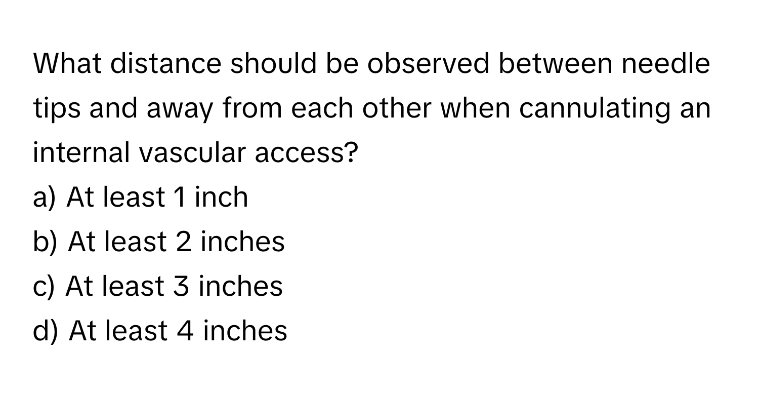 What distance should be observed between needle tips and away from each other when cannulating an internal vascular access?

a) At least 1 inch 
b) At least 2 inches 
c) At least 3 inches 
d) At least 4 inches