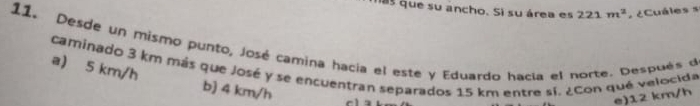 mas que su ancho. Si su área es 221m^2 ¿Cuáles s
11. Desde un mismo punto, José camina hacía el este y Eduardo hacía el norte. Después de
caminado 3 km más que José y se encuentran separados 15 km entre sí. ¿Con que velocida a) 5 km/h
b) 4 km/h
e) 12 km/h