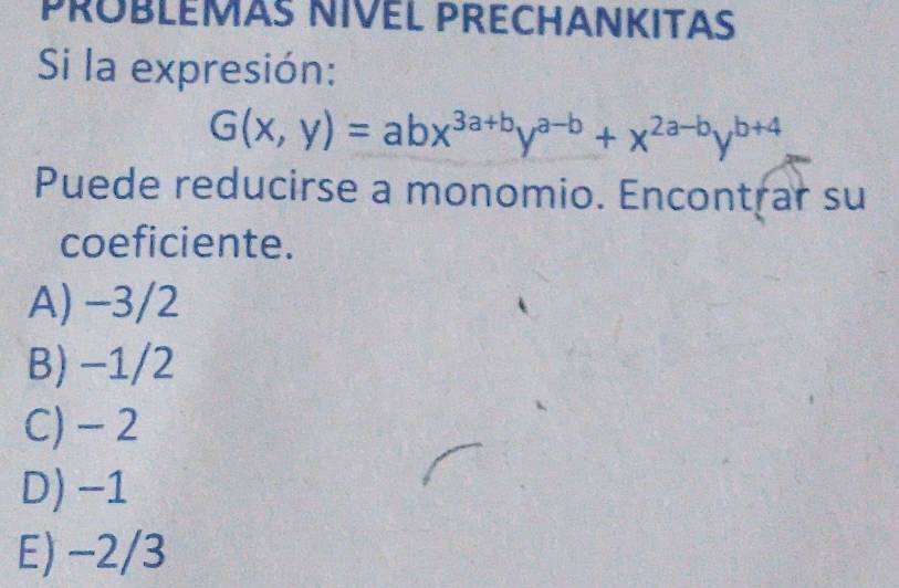 PRÜBLEMAS NIVEL PRECHANKITAS
Si la expresión:
G(x,y)=abx^(3a+b)y^(a-b)+x^(2a-b)y^(b+4)
Puede reducirse a monomio. Encontrar su
coeficiente.
A) −3/2
B) −1/2
C) - 2
D) −1
E) −2/3