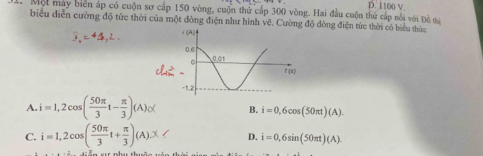 D. 1100 V.
Một may biên áp có cuộn sơ cấp 150 vòng, cuộn thứ cấp 300 vòng. Hai đầu cuộn thứ cấp nối với Đồ thiị
biểu diễn cường độ tức thời của một dòng điện như hình vẽ. Cường độ dòng điện tức thời có biểu thức
A. i=1,2cos ( 50π /3 t- π /3 )(A)_C(
B. i=0,6cos (50π t)(A).
C. i=1,2cos ( 50π /3 t+ π /3 )(A).x D. i=0,6sin (50π t)(A).