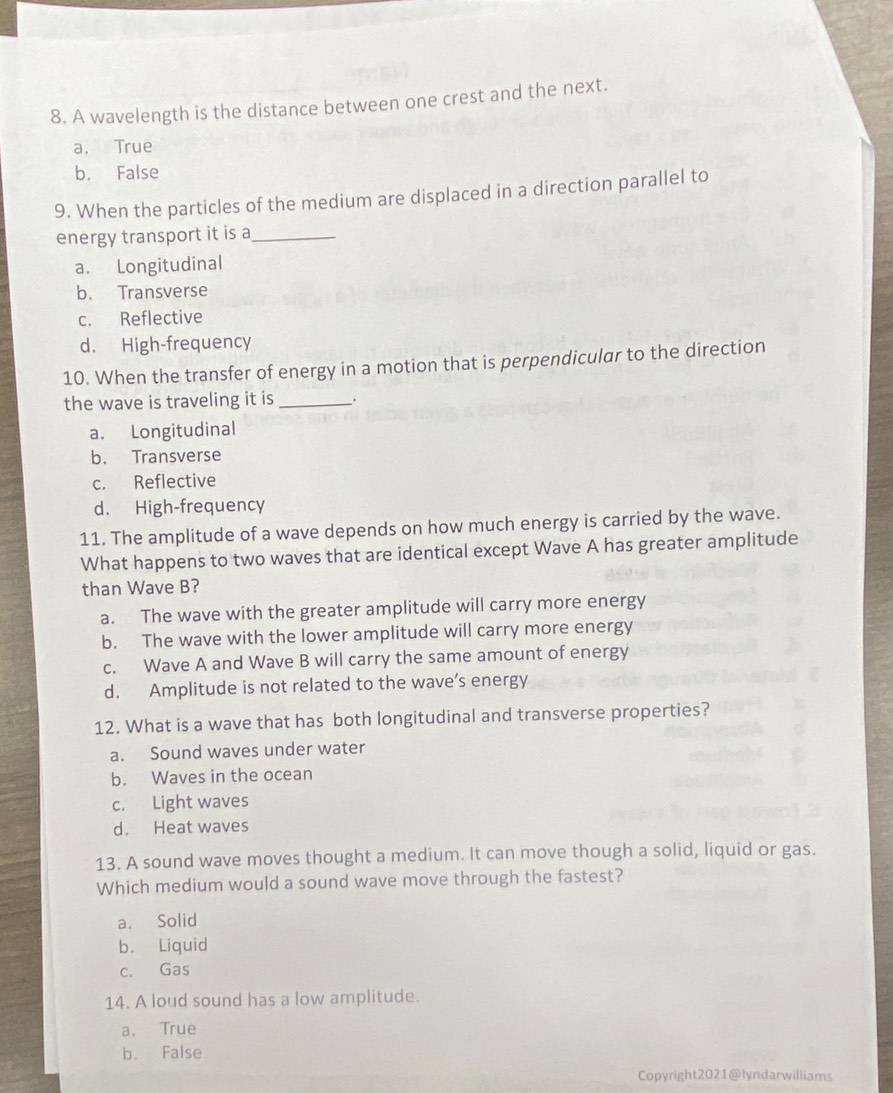 A wavelength is the distance between one crest and the next.
a. True
b. False
9. When the particles of the medium are displaced in a direction parallel to
energy transport it is a_
a. Longitudinal
b. Transverse
c. Reflective
d. High-frequency
10. When the transfer of energy in a motion that is perpendicular to the direction
the wave is traveling it is _ .
a. Longitudinal
b. Transverse
c. Reflective
d. High-frequency
11. The amplitude of a wave depends on how much energy is carried by the wave.
What happens to two waves that are identical except Wave A has greater amplitude
than Wave B?
a. The wave with the greater amplitude will carry more energy
b. The wave with the lower amplitude will carry more energy
c. Wave A and Wave B will carry the same amount of energy
d. Amplitude is not related to the wave’s energy
12. What is a wave that has both longitudinal and transverse properties?
a. Sound waves under water
b. Waves in the ocean
c. Light waves
d. Heat waves
13. A sound wave moves thought a medium. It can move though a solid, liquid or gas.
Which medium would a sound wave move through the fastest?
a. Solid
b. Liquid
c. Gas
14. A loud sound has a low amplitude.
a， True
b. False
Copyright2021@lyndarwilliams
