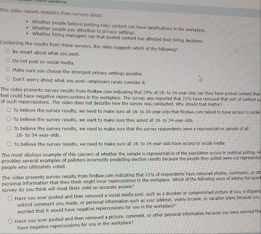 Choice Questions
This video reports statistics from surveys about:
Whether people believe posting risky content can have ramifications in the workplace.
Whether people pay attention to privacy settings.
Whether hiring managers say that posted content has affected their hiring decisions.
Combining the results from these surveys, the video suggests which of the following?
Be smart about what you post.
Do not post on social media.
Make sure you choose the strongest privacy settings possible.
Don't worry about what you post—employers rarely consider it.
The video presents survey results from findlaw.com indicating that 29% of 18- to 34-year-olds say they have posted content that
feel could have negative repercussions in the workplace. The survey also reported that 21% have removed that sort of content ou
of such repercussions. The video does not describe how the survey was conducted. Why should that matter?
To believe the survey results, we need to make sure all 18- to 34-year-olds that findlaw.com talked to have access to social
To believe the survey results, we want to make sure they asked all 18- to 34-year-olds.
To believe the survey results, we need to make sure that the survey respondents were a representative sample of all
18- to 34-year-olds.
To believe the survey results, we need to make sure all 18- to 34-year-olds have access to social media.
The most obvious example of this concern of whether the sample is representative of the population occurs in political polling. H
provides several examples of pollsters incorrectly predicting election results because the people they polled were not representat
people who ultimately voted.
The video presents survey results from findlaw.com indicating that 21% of respondents have removed photos, comments, or oth
personal information that they think might incur repercussions in the workplace. Which of the following ways of asking the ques
survey do you think will most likely yield an accurate answer?
Have you ever posted and then removed a social media post, such as a drunken or compromised picture of you, a disparac
unkind comment you made, or personal information such as your address, yearly income, or vacation plans because you
worried that it would have negative repercussions for you in the workplace?
Have you ever posted and then removed a picture, comment, or other personal information because you were worried tha
have negative repercussions for you in the workplace?