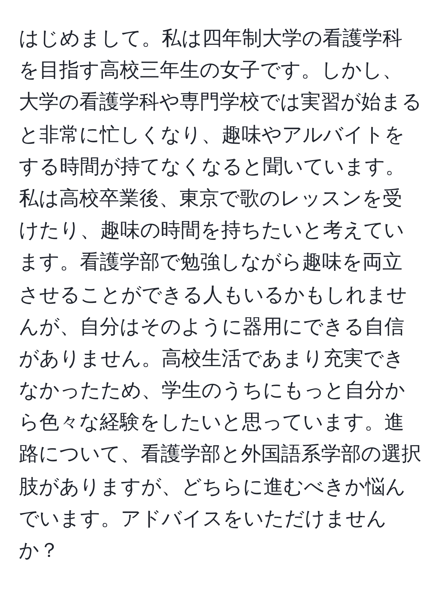 はじめまして。私は四年制大学の看護学科を目指す高校三年生の女子です。しかし、大学の看護学科や専門学校では実習が始まると非常に忙しくなり、趣味やアルバイトをする時間が持てなくなると聞いています。私は高校卒業後、東京で歌のレッスンを受けたり、趣味の時間を持ちたいと考えています。看護学部で勉強しながら趣味を両立させることができる人もいるかもしれませんが、自分はそのように器用にできる自信がありません。高校生活であまり充実できなかったため、学生のうちにもっと自分から色々な経験をしたいと思っています。進路について、看護学部と外国語系学部の選択肢がありますが、どちらに進むべきか悩んでいます。アドバイスをいただけませんか？