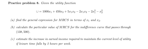 Practice problem 8. Given the utility function
U=1000x_1+450x_2+5x_1x_2-2x_1x_2-2x_1^2-x_2^2
(a) find the general expression for MRCS in terms of x₁ and x2. 
(b) calculate the particular value of MRCS for the indifference curve that passes through
(138,5 00) . 
(c) estimate the increase in earned income required to maintain the current level of utility 
if leisure time falls by 2 hours per week.