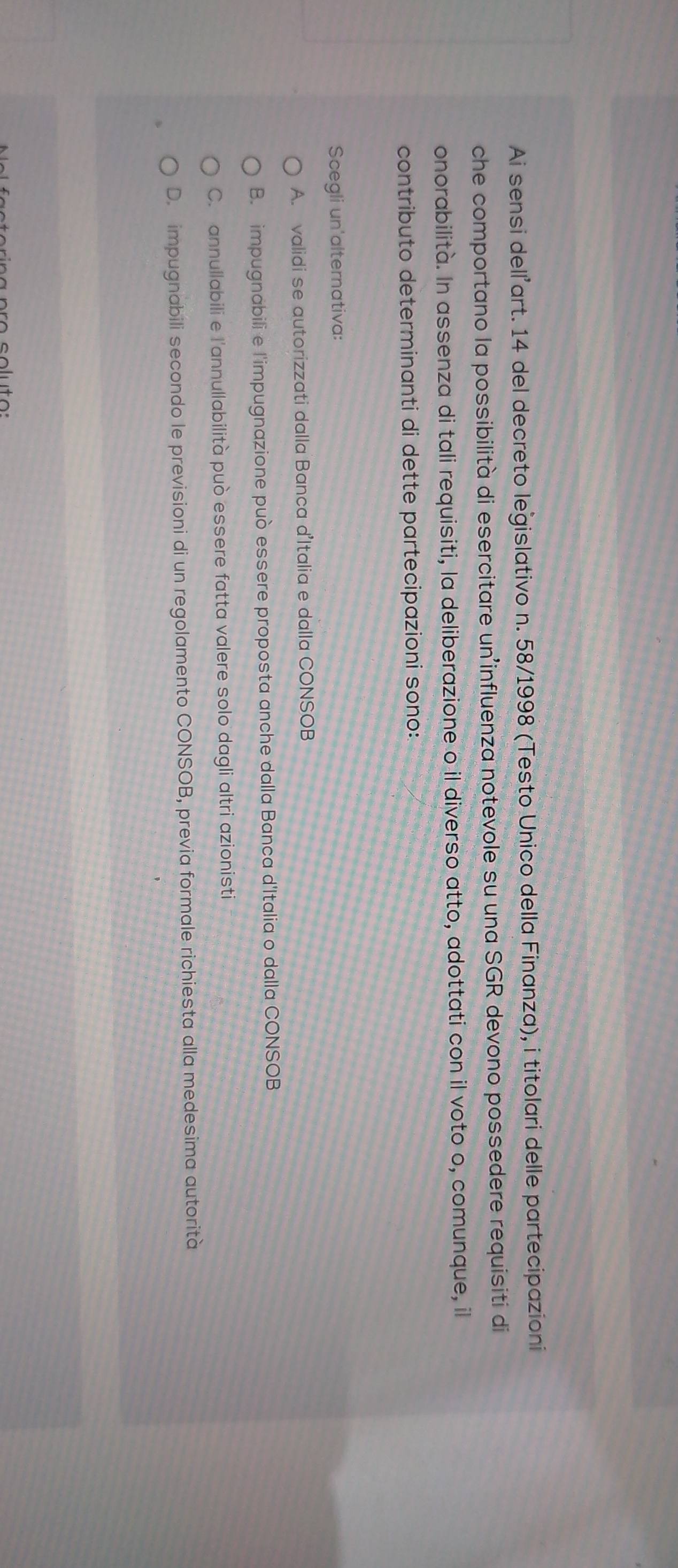 Ai sensi delľ’art. 14 del decreto legislativo n. 58/1998 (Testo Unico della Finanza), i titolari delle partecipazioni
che comportano la possibilità di esercitare un influenza notevole su una SGR devono possedere requisiti di
onorabilità. In assenza di tali requisiti, la deliberazione o il diverso atto, adottati con il voto o, comunque, il
contributo determinanti di dette partecipazioni sono:
Scegli un'alternativa:
A. validi se autorizzati dalla Banca d'Italia e dalla CONSOB
B. impugnabili e l'impugnazione può essere proposta anche dalla Banca d'Italia o dalla CONSOB
C. annullabili e l'annullabilità può essere fatta valere solo dagli altri azionisti
D. impugnabili secondo le previsioni di un regolamento CONSOB, previa formale richiesta alla medesima autorità
