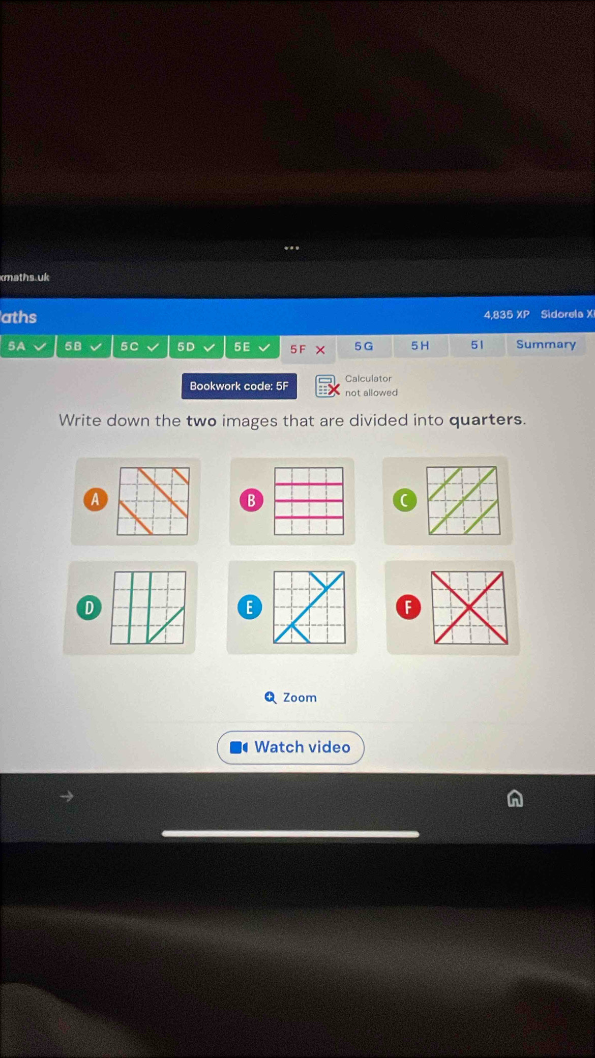 xmaths.uk 
aths 4,835 XP Sidorela X
5A 58 5C 5D 5E 5 F × 5 G 5H 51 Summary 
Bookwork code: 5F 
Calculator 
not allowed 
Write down the two images that are divided into quarters. 
A 
B 
D 
E 
F 
Q Zoom 
Watch video