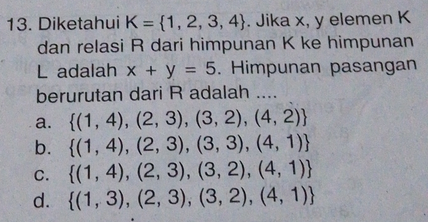 Diketahui K= 1,2,3,4. Jika x, y elemen K
dan relasi R dari himpunan K ke himpunan
L adalah x+y=5. Himpunan pasangan
berurutan dari R adalah ....
a.  (1,4),(2,3),(3,2),(4,2)
b.  (1,4),(2,3),(3,3),(4,1)
C.  (1,4),(2,3),(3,2),(4,1)
d.  (1,3),(2,3),(3,2),(4,1)