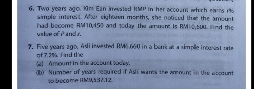 Two years ago, Kim Ean invested RMP in her account which earns r%
simple interest. After eighteen months, she noticed that the amount 
had become RM10,450 and today the amount is RM10,600. Find the 
value of P and r. 
7. Five years ago, Asli invested RM6,660 in a bank at a simple interest rate 
of 7.2%. Find the 
(a) Amount in the account today. 
(b) Number of years required if Asli wants the amount in the account 
to become RM9,537.12.