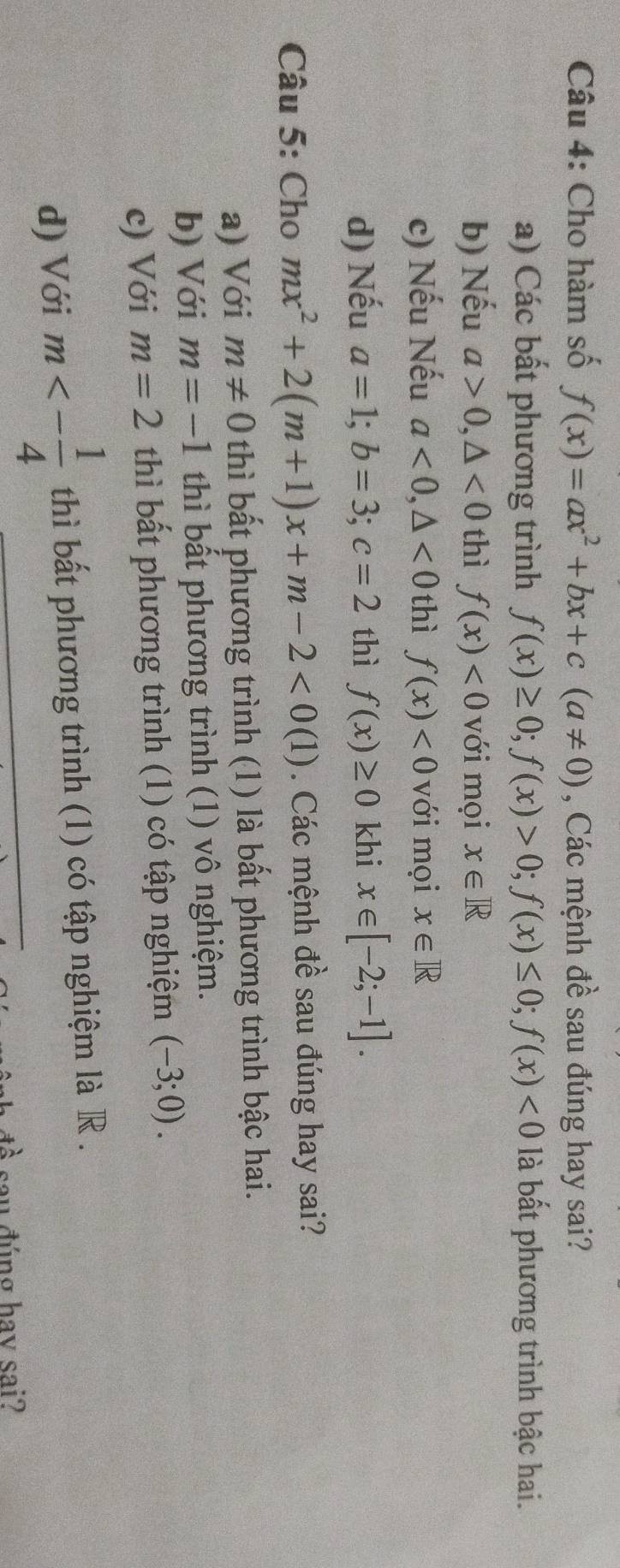 Cho hàm số f(x)=ax^2+bx+c(a!= 0) , Các mệnh đề sau đúng hay sai?
a) Các bất phương trình f(x)≥ 0; f(x)>0; f(x)≤ 0; f(x)<0</tex> là bất phương trình bậc hai.
b) Nếu a>0, △ <0</tex> thì f(x)<0</tex> với mọi x∈ R
c) Nếu Nếu a<0</tex>, △ <0</tex> thì f(x)<0</tex> với mọi x∈ R
d) Nếu a=1; b=3; c=2 thì f(x)≥ 0 khi x∈ [-2;-1]. 
Câu 5: Cho mx^2+2(m+1)x+m-2<0(1). Các mệnh đề sau đúng hay sai?
a) Với m!= 0 thì bất phương trình (1) là bất phương trình bậc hai.
b) Với m=-1 thì bất phương trình (1) vô nghiệm.
c) Với m=2 thì bất phương trình (1) có tập nghiệm (-3;0).
d) Với m<- 1/4  thì bất phương trình (1) có tập nghiệm là R .
sau đúng hav sai?