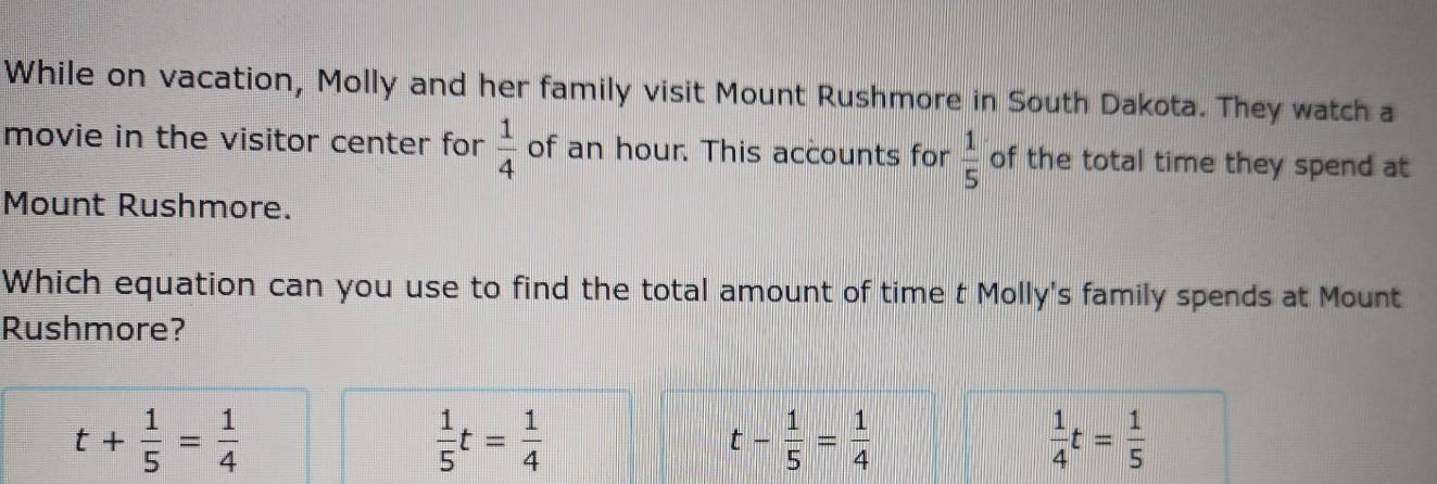 While on vacation, Molly and her family visit Mount Rushmore in South Dakota. They watch a
movie in the visitor center for  1/4  of an hour. This accounts for  1/5  of the total time they spend at
Mount Rushmore.
Which equation can you use to find the total amount of time t Molly's family spends at Mount
Rushmore?
t+ 1/5 = 1/4 
 1/5 t= 1/4 
t- 1/5 = 1/4 
 1/4 t= 1/5 