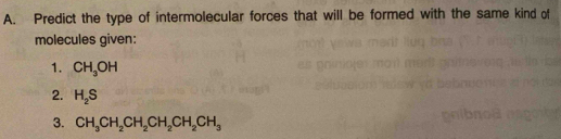 Predict the type of intermolecular forces that will be formed with the same kind of 
molecules given: 
1. CH_3OH
2. H_2S
3. CH_3CH_2CH_2CH_2CH_2CH_3