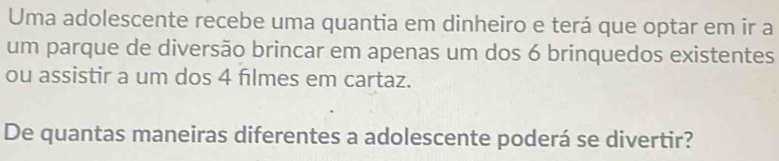 Uma adolescente recebe uma quantia em dinheiro e terá que optar em ir a 
um parque de diversão brincar em apenas um dos 6 brinquedos existentes 
ou assistir a um dos 4 fılmes em cartaz. 
De quantas maneiras diferentes a adolescente poderá se divertir?