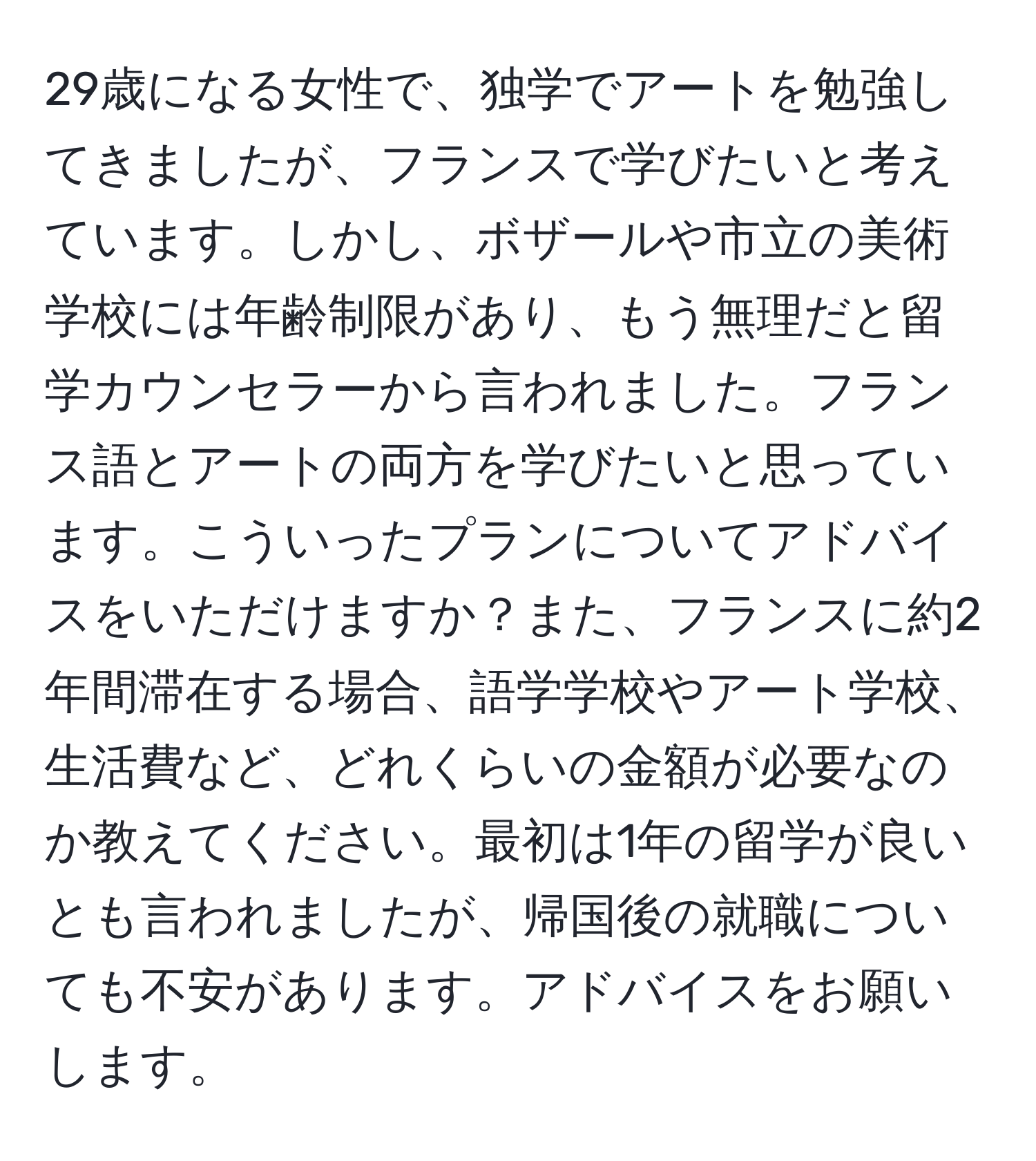 29歳になる女性で、独学でアートを勉強してきましたが、フランスで学びたいと考えています。しかし、ボザールや市立の美術学校には年齢制限があり、もう無理だと留学カウンセラーから言われました。フランス語とアートの両方を学びたいと思っています。こういったプランについてアドバイスをいただけますか？また、フランスに約2年間滞在する場合、語学学校やアート学校、生活費など、どれくらいの金額が必要なのか教えてください。最初は1年の留学が良いとも言われましたが、帰国後の就職についても不安があります。アドバイスをお願いします。