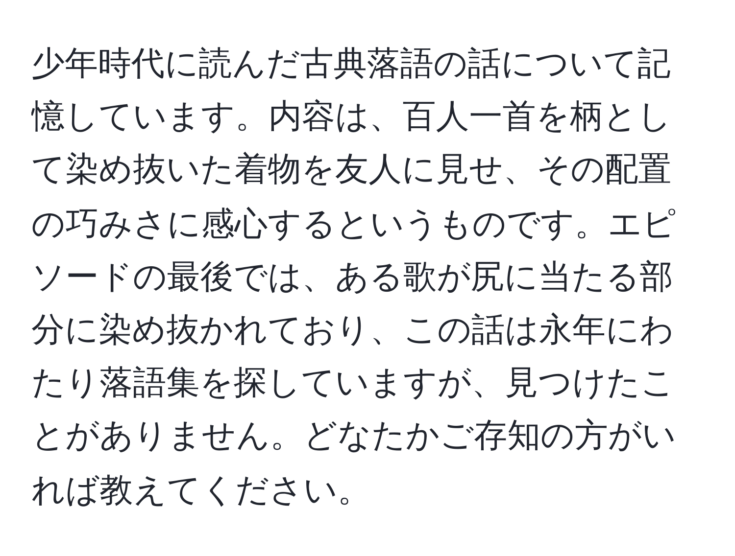 少年時代に読んだ古典落語の話について記憶しています。内容は、百人一首を柄として染め抜いた着物を友人に見せ、その配置の巧みさに感心するというものです。エピソードの最後では、ある歌が尻に当たる部分に染め抜かれており、この話は永年にわたり落語集を探していますが、見つけたことがありません。どなたかご存知の方がいれば教えてください。