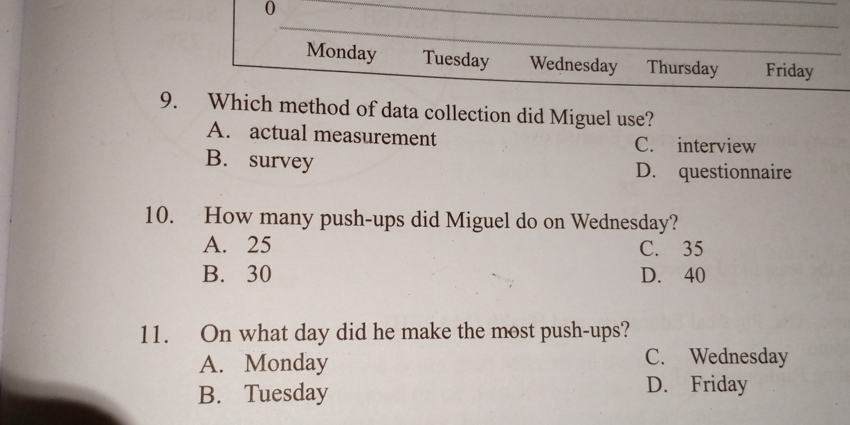 Monday Tuesday Wednesday Thursday Friday
9. Which method of data collection did Miguel use?
A. actual measurement C. interview
B. survey D. questionnaire
10. How many push-ups did Miguel do on Wednesday?
A. 25 C. 35
B. 30 D. 40
11. On what day did he make the most push-ups?
A. Monday C. Wednesday
B. Tuesday
D. Friday