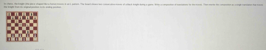 In chess, the knight (the piece shaped like a horse) moves in an L pattern. The board shows two consecutive moves of a black knight during a game. Write a composition of translations for the moves. Then rewrite the composition as a single translation that moves 
the knight from its original position to its ending position.