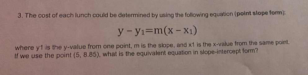 The cost of each lunch could be determined by using the following equation (point slope form):
y-y_1=m(x-x_1)
where y1 is the y -value from one point, m is the slope, and x1 is the x -value from the same point. 
If we use the point (5,8.85) , what is the equivalent equation in slope-intercept form?