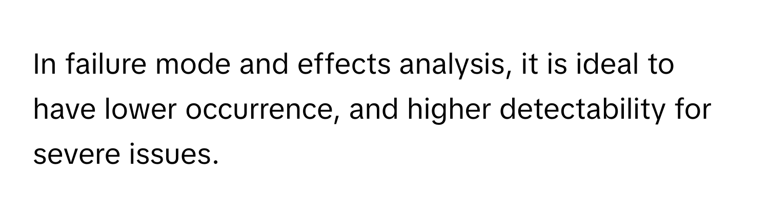 In failure mode and effects analysis, it is ideal to have lower occurrence, and higher detectability for severe issues.