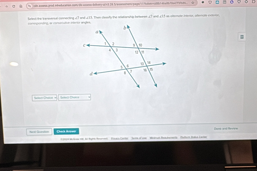 cdn assess.prod.mheducation.com/dle-assess-delivery-us/v3.28.5/assessment/page/11?token=cd8b146a8b70e47f5f686... 
Select the transversal connecting ∠ 7 and ∠ 15. Then classify the relationship between ∠ 7 and ∠ 15 as alternate interior, alternate exterior, 
corresponding, or consecutive interior angles. 
Select Choice Select Choice 
Next Question Check Answer Done and Review 
02024 McGraw Hill All Rights Reserved Prxack Center Terma of Use Mrsmum Redutrementa Platturm Statua Center