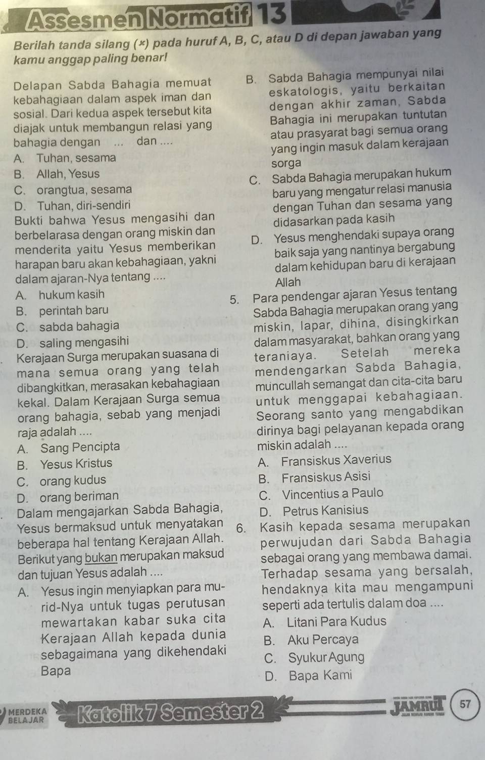 Assesmen Normatif 13
Berilah tanda silang (×) pada huruf A, B, C, atau D di depan jawaban yang
kamu anggap paling benar!
Delapan Sabda Bahagia memuat B. Sabda Bahagia mempunyai nilai
kebahagiaan dalam aspek iman dan eskatologis, yaitu berkaitan
sosial. Dari kedua aspek tersebut kita dengan akhir zaman, Sabda
diajak untuk membangun relasi yang Bahagia ini merupakan tuntutan
bahagia dengan  ... dan .... atau prasyarat bagi semua orang
A. Tuhan, sesama yang ingin masuk dalam kerajaan
sorga
B. Allah, Yesus
C. orangtua, sesama C. Sabda Bahagia merupakan hukum
D. Tuhan, diri-sendiri baru yang mengatur relasi manusia
Bukti bahwa Yesus mengasihi dan dengan Tuhan dan sesama yang
berbelarasa dengan orang miskin dan didasarkan pada kasih
menderita yaitu Yesus memberikan D. Yesus menghendaki supaya orang
harapan baru akan kebahagiaan, yakni baik saja yang nantinya bergabung
dalam ajaran-Nya tentang .... dalam kehidupan baru di kerajaan
Allah
A. hukum kasih
B. perintah baru 5. Para pendengar ajaran Yesus tentang
Sabda Bahagia merupakan orang yang
C. sabda bahagia miskin, lapar, dihina, disingkirkan
D. saling mengasihi
dalam masyarakat, bahkan orang yang
Kerajaan Surga merupakan suasana di teraniaya. Setelah  mereka
mana semua orang yang telah mendengarkan Sabda Bahagia,
dibangkitkan, merasakan kebahagiaan muncullah semangat dan cita-cita baru
kekal. Dalam Kerajaan Surga semua untuk menggapai kebahagiaan.
orang bahagia, sebab yang menjadi Seorang santo yang mengabdikan
raja adalah ....
dirinya bagi pelayanan kepada orang
A. Sang Pencipta miskin adalah ....
B. Yesus Kristus A. Fransiskus Xaverius
C. orang kudus B. Fransiskus Asisi
D. orang beriman C. Vincentius a Paulo
Dalam mengajarkan Sabda Bahagia, D. Petrus Kanisius
Yesus bermaksud untuk menyatakan 6. Kasih kepada sesama merupakan
beberapa hal tentang Kerajaan Allah. perwujudan dari Sabda Bahagia
Berikut yang bukan merupakan maksud sebagai orang yang membawa damai.
dan tujuan Yesus adalah .... Terhadap sesama yang bersalah,
A. Yesus ingin menyiapkan para mu- hendaknya kita mau mengampuni
rid-Nya untuk tugas perutusan seperti ada tertulis dalam doa ....
mewartakan kabar suka cita A. Litani Para Kudus
Kerajaan Allah kepada dunia B. Aku Percaya
sebagaimana yang dikehendaki C. Syukur Agung
Bapa
D. Bapa Kami
MERDEKA JAMRUL 57
BEL AJAR Katolik 7 Semester 2