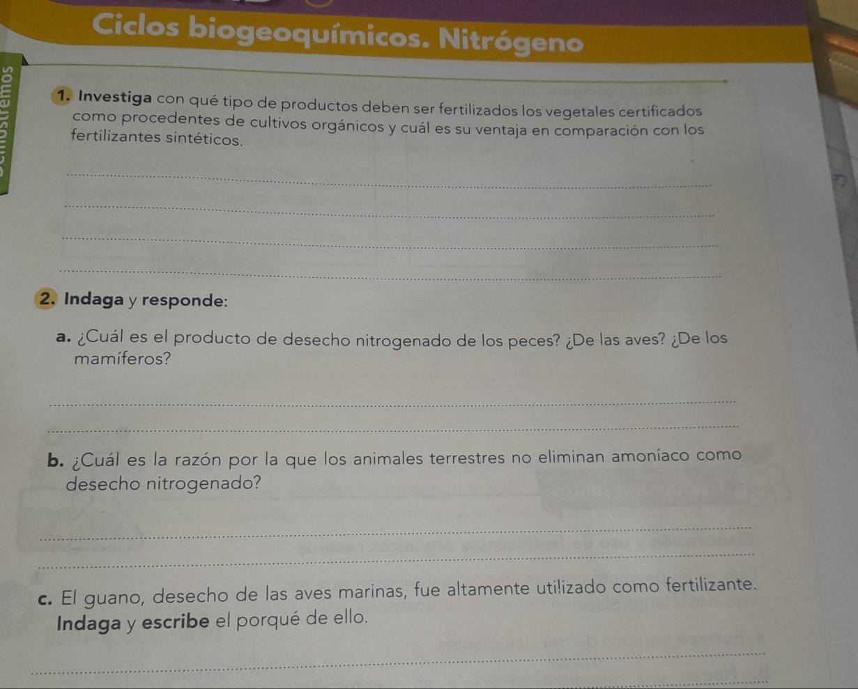 Ciclos biogeoquímicos. Nitrógeno 
1. Investiga con qué tipo de productos deben ser fertilizados los vegetales certificados 
como procedentes de cultivos orgánicos y cuál es su ventaja en comparación con los 
fertilizantes sintéticos. 
_ 
_ 
_ 
_ 
2. Indaga y responde: 
a. ¿Cuál es el producto de desecho nitrogenado de los peces? ¿De las aves? ¿De los 
mamíferos? 
_ 
_ 
b. ¿Cuál es la razón por la que los animales terrestres no eliminan amoníaco como 
_ 
desecho nitrogenado? 
_ 
_ 
c. El guano, desecho de las aves marinas, fue altamente utilizado como fertilizante. 
Indaga y escribe el porqué de ello. 
_